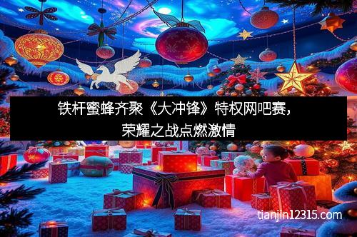 铁杆蜜蜂齐聚《大冲锋》特权网吧赛，荣耀之战点燃激情